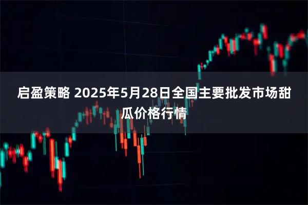 启盈策略 2025年5月28日全国主要批发市场甜瓜价格行情