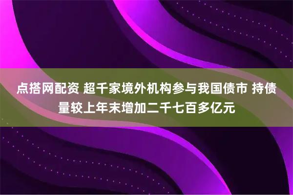 点搭网配资 超千家境外机构参与我国债市 持债量较上年末增加二千七百多亿元