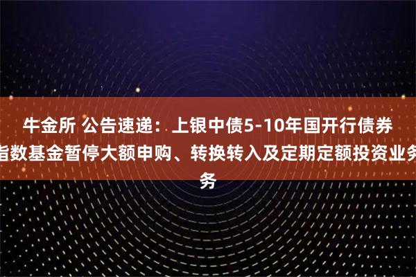 牛金所 公告速递：上银中债5-10年国开行债券指数基金暂停大额申购、转换转入及定期定额投资业务