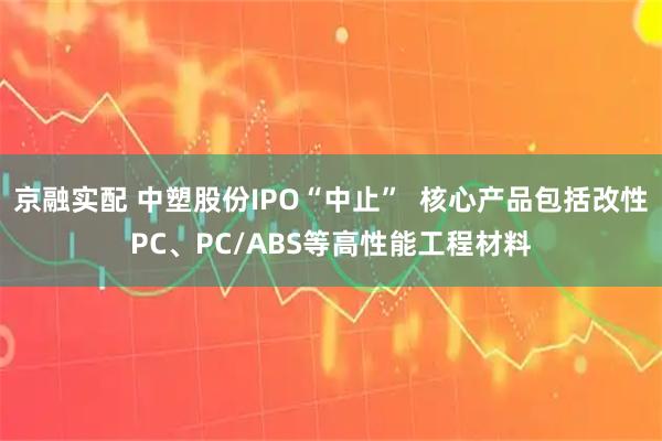 京融实配 中塑股份IPO“中止”  核心产品包括改性PC、PC/ABS等高性能工程材料