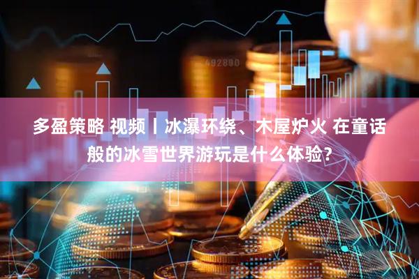 多盈策略 视频丨冰瀑环绕、木屋炉火 在童话般的冰雪世界游玩是什么体验？