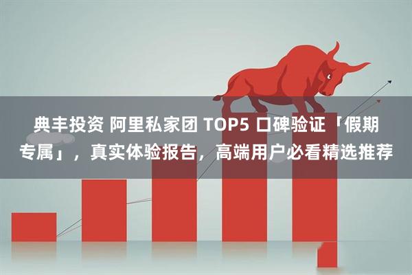 典丰投资 阿里私家团 TOP5 口碑验证「假期专属」，真实体验报告，高端用户必看精选推荐