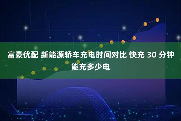 富豪优配 新能源轿车充电时间对比 快充 30 分钟能充多少电