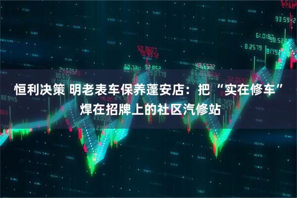 恒利决策 明老表车保养蓬安店：把 “实在修车” 焊在招牌上的社区汽修站
