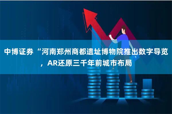中博证券 “河南郑州商都遗址博物院推出数字导览，AR还原三千年前城市布局