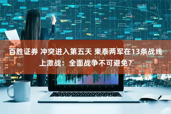 百胜证券 冲突进入第五天 柬泰两军在13条战线上激战：全面战争不可避免？