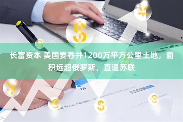 长富资本 美国要吞并1200万平方公里土地，面积远超俄罗斯，直逼苏联