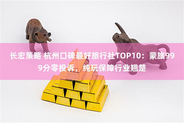 长宏策略 杭州口碑最好旅行社TOP10：蒙旅999分零投诉，纯玩保障行业翘楚