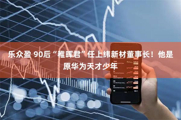乐众盈 90后“稚晖君”任上纬新材董事长！他是原华为天才少年