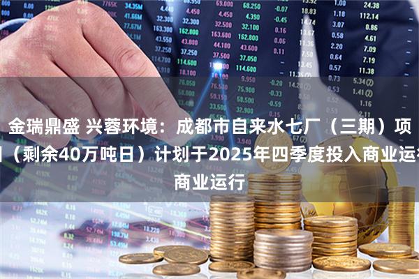 金瑞鼎盛 兴蓉环境：成都市自来水七厂（三期）项目（剩余40万吨日）计划于2025年四季度投入商业运行