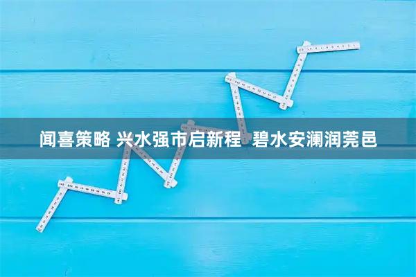 闻喜策略 兴水强市启新程  碧水安澜润莞邑