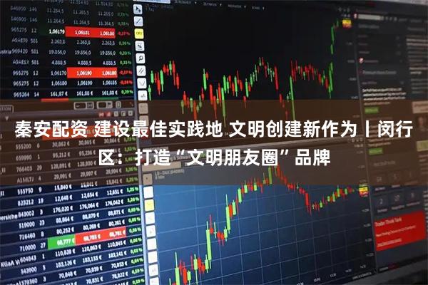 秦安配资 建设最佳实践地 文明创建新作为丨闵行区：打造“文明朋友圈”品牌