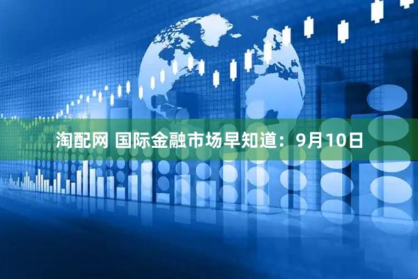 淘配网 国际金融市场早知道：9月10日