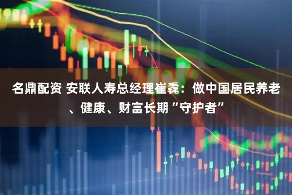 名鼎配资 安联人寿总经理崔毳：做中国居民养老、健康、财富长期“守护者”
