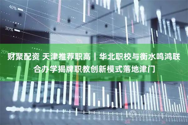 财聚配资 天津推荐职高｜华北职校与衡水鸣鸿联合办学揭牌职教创新模式落地津门