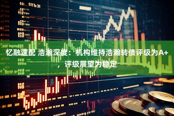 忆融速配 浩瀚深度：机构维持浩瀚转债评级为A+，评级展望为稳定