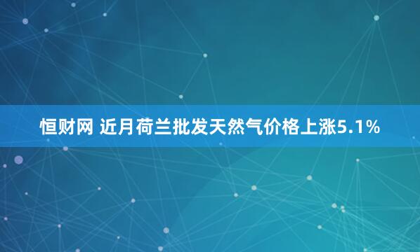 恒财网 近月荷兰批发天然气价格上涨5.1%